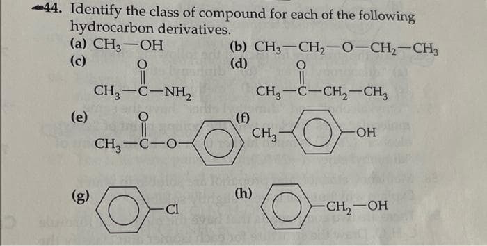 44. Identify the class of compound for each of the following
hydrocarbon derivatives.
(а) CH,— ОН
(c)
(b) CH3-CH2-0-CH2-CH3
(d)
CH,-C-NH,
CH3-C-CH,-CH3
(e)
(f)
CH3 -
-HO-
CH,-C-O-
(g)
(h)
Cl
CH,-OH

