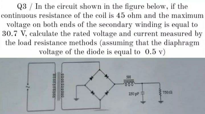 Q3 / In the circuit shown in the figure below, if the
continuous resistance of the coil is 45 ohm and the maximum
voltage on both ends of the secondary winding is equal to
30.7 V, calculate the rated voltage and current measured by
the load resistance methods (assuming that the diaphragm
voltage of the diode is equal to 0.5 v)
SH
ele
250 pF
750 2
2000000000
