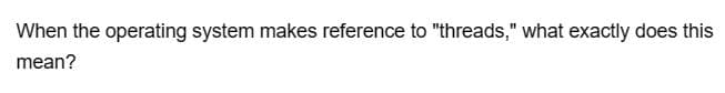 When the operating system makes reference to "threads," what exactly does this
mean?