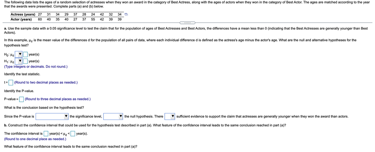 The following data lists the ages of a random selection of actresses when they won an award in the category of Best Actress, along with the ages of actors when they won in the category of Best Actor. The ages are matched according to the year
that the awards were presented. Complete parts (a) and (b) below.
Actress (years) 27
Actor (years)
31
34
29
37
28
24
42
32
34
60
40
35
40
27
37
55
42
39
39
.....
a. Use the sample data with a 0.05 significance level to test the claim that for the population of ages of Best Actresses and Best Actors, the differences have a mean less than 0 (indicating that the Best Actresses are generally younger than Best
Actors).
In this example, µa is the mean value of the differences d for the population of all pairs of data, where each individual difference d is defined as the actress's age minus the actor's age. What are the null and alternative hypotheses for the
hypothesis test?
Ho: Hd
year(s)
|year(s)
(Type integers or decimals. Do not round.)
H1: Hd
Identify the test statistic.
(Round to two decimal places as needed.)
Identify the P-value.
P-value =
(Round to three decimal places as needed.)
What is the conclusion based on the hypothesis test?
Since the P-value is
the significance level,
the null hypothesis. There
sufficient evidence to support the claim that actresses are generally younger when they won the award than actors.
b. Construct the confidence interval that could be used for the hypothesis test described in part (a). What feature of the confidence interval leads to the same conclusion reached in part (a)?
The confidence interval is year(s)< Ha < year(s).
(Round to one decimal place as needed.)
What feature of the confidence interval leads to the same conclusion reached in part (a)?
