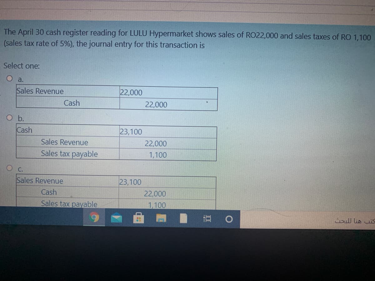 The April 30 cash register reading for LULU Hypermarket shows sales of RO22,000 and sales taxes of RO 1,100
(sales tax rate of 5%), the journal entry for this transaction is
Select one:
O a.
Sales Revenue
22,000
Cash
22,000
O b.
Cash
23,100
Sales Revenue
22,000
Sales tax payable
1,100
О с.
Sales Revenue
23,100
Cash
22,000
Sales tax payable
1,100
