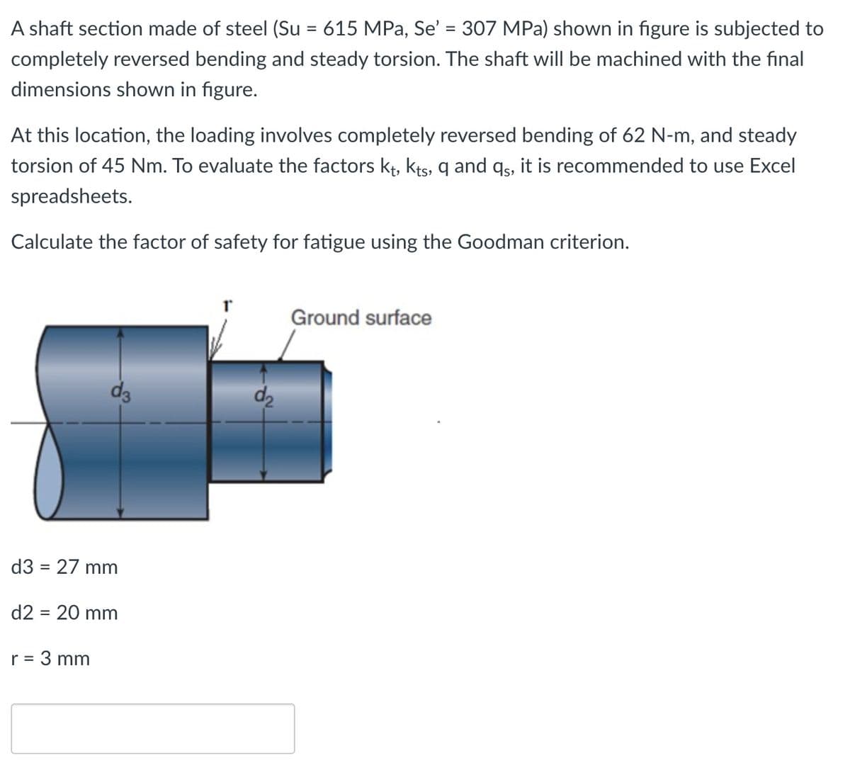 A shaft section made of steel (Su = 615 MPa, Se' = 307 MPa) shown in figure is subjected to
completely reversed bending and steady torsion. The shaft will be machined with the final
dimensions shown in figure.
At this location, the loading involves completely reversed bending of 62 N-m, and steady
torsion of 45 Nm. To evaluate the factors kt, kts, q and qs, it is recommended to use Excel
spreadsheets.
Calculate the factor of safety for fatigue using the Goodman criterion.
d3 = 27 mm
d2 = 20 mm
r = 3 mm
ძვ
T
Ground surface