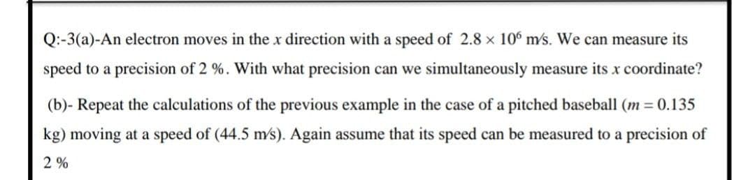 Q:-3(a)-An electron moves in the x direction with a speed of 2.8 x 106 m/s. We can measure its
speed to a precision of 2 %. With what precision can we simultaneously measure its x coordinate?
(b)- Repeat the calculations of the previous example in the case of a pitched baseball (m = 0.135
kg) moving at a speed of (44.5 ms). Again assume that its speed can be measured to a precision of
2%
