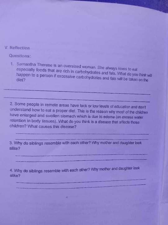 V. Reflection
Questions:
1. Samantha Therese is an oversized woman. She always loves to eat
especially foods that are rich in carbohydrates and fals. What do you think will
happen to a person if excessive carbohydrates and fats will be taken on the
diet?
2. Some people in remote areas have lack or low levels of education and don't
understand how to eat a proper diet. This is the reason why most of the children
have enlarged and swollen stomach which is due to edema (an excess water
retention in body tissues). What do you think is a disease that affects those
children? What causes this disease?
3. Why do siblings resemble with each other? Why mother and daughter look
alike?
4. Why do siblings resemble with each other? Why mother and daughter look
alike?