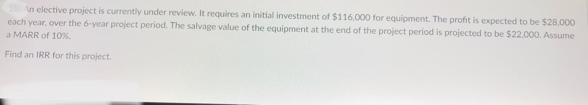 An elective project is currently under review. It requires an initial investment of $116,000 for equipment. The profit is expected to be $28,000
each year, over the 6-year project period. The salvage value of the equipment at the end of the project period is projected to be $22,000. Assume
a MARR of 10%.
Find an IRR for this project.
