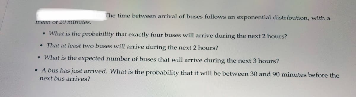The time between arrival of buses follows an exponential distribution, with a
mean of 20 minutes.
• What is the probability that exactly four buses will arrive during the next 2 hours?
• That at least two buses will arrive during the next 2 hours?
• What is the expected number of buses that will arrive during the next 3 hours?
• A bus has just arrived. What is the probability that it will be between 30 and 90 minutes before the
next bus arrives?