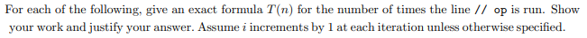 For each of the following, give an exact formula T(n) for the number of times the line // op is run. Show
your work and justify your answer. Assume i increments by 1 at each iteration unless otherwise specified.