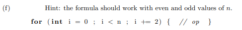 (f)
Hint: the formula should work with even and odd values of n.
for (int i= 0; i<n; i + 2) { // op }