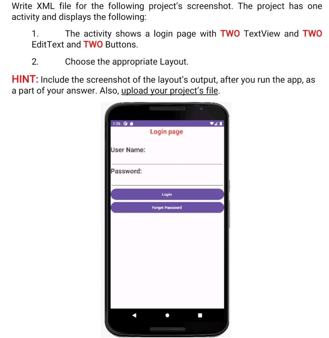 Write XML file for the following project's screenshot. The project has one
activity and displays the following:
The activity shows a login page with TWO TextView and TWO
1.
Edit Text and TWO Buttons.
2.
Choose the appropriate Layout.
HINT: Include the screenshot of the layout's output, after you run the app, as
a part of your answer. Also, upload your project's file.
1:26
User Name:
Password:
Login page
Login
Forget Password