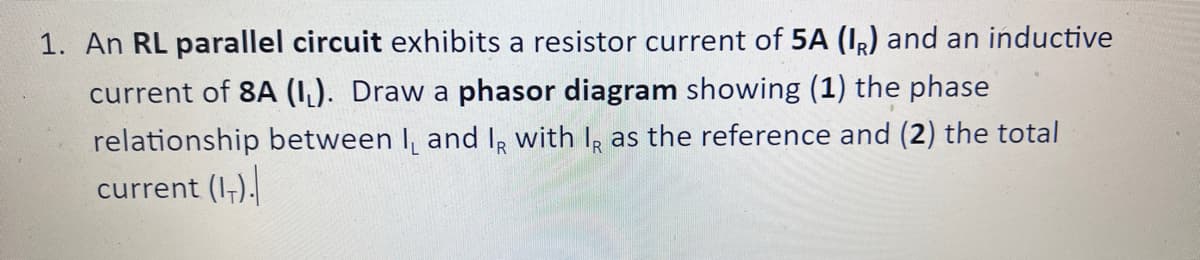 1. An RL parallel circuit exhibits a resistor current of 5A (IR) and an inductive
current of 8A (IL). Draw a phasor diagram showing (1) the phase
relationship between I, and I, with IR as the reference and (2) the total
current (1₁).