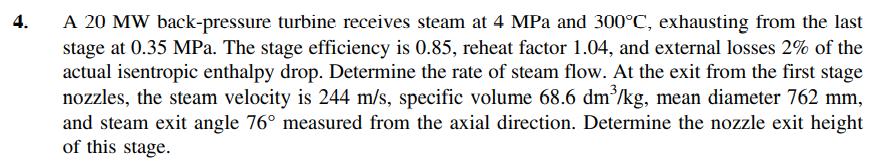 A 20 MW back-pressure turbine receives steam at 4 MPa and 300°C, exhausting from the last
stage at 0.35 MPa. The stage efficiency is 0.85, reheat factor 1.04, and external losses 2% of the
actual isentropic enthalpy drop. Determine the rate of steam flow. At the exit from the first stage
nozzles, the steam velocity is 244 m/s, specific volume 68.6 dm/kg, mean diameter 762 mm,
and steam exit angle 76° measured from the axial direction. Determine the nozzle exit height
of this stage.
4.
