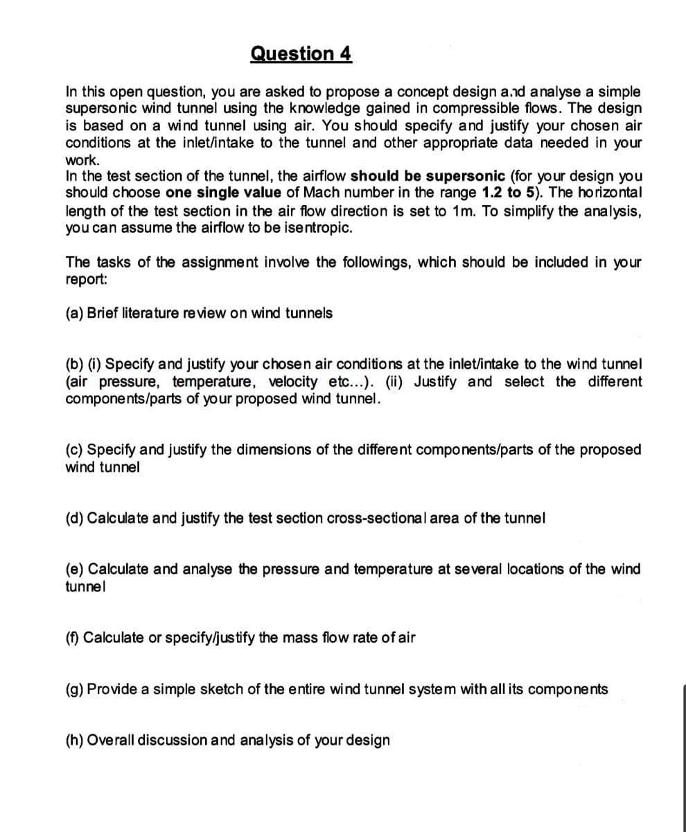 Question 4
In this open question, you are asked to propose a concept design and analyse a simple
supersonic wind tunnel using the knowledge gained in compressible flows. The design
is based on a wind tunnel using air. You should specify and justify your chosen air
conditions at the inlet/intake to the tunnel and other appropriate data needed in your
work.
In the test section of the tunnel, the airflow should be supersonic (for your design you
should choose one single value of Mach number in the range 1.2 to 5). The horizontal
length of the test section in the air flow direction is set to 1m. To simplify the analysis,
you can assume the airflow to be isentropic.
The tasks of the assignment involve the followings, which should be included in your
report:
(a) Brief literature review on wind tunnels
(b) (i) Specify and justify your chosen air conditions at the inlet/intake to the wind tunnel
(air pressure, temperature, velocity etc...). (ii) Justify and select the different
components/parts of your proposed wind tunnel.
(c) Specify and justify the dimensions of the different components/parts of the proposed
wind tunnel
(d) Calculate and justify the test section cross-sectional area of the tunnel
(e) Calculate and analyse the pressure and temperature at several locations of the wind
tunnel
(f) Calculate or specify/justify the mass flow rate of air
(g) Provide a simple sketch of the entire wind tunnel system with all its components
(h) Overall discussion and analysis of your design