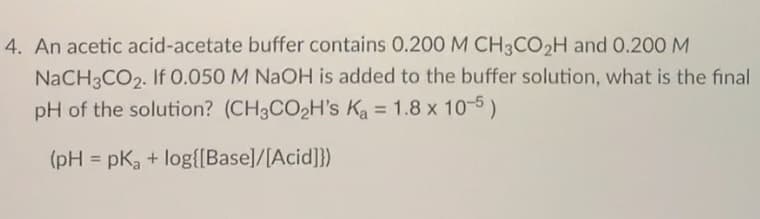 4. An acetic acid-acetate buffer contains 0.200 M CH3CO2H and 0.200 M
NaCH3CO2. If 0.050 M NAOH is added to the buffer solution, what is the final
pH of the solution? (CH3CO2H's Ka = 1.8 x 10-5)
%3D
(pH = pKa + log{[Base]/[Acid]})
%3D

