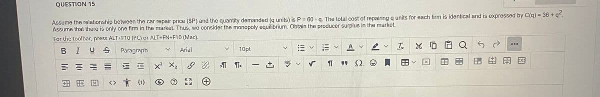 QUESTION 15
Assume the relationship between the car repair price ($P) and the quantity demanded (q units) is P = 60 - q. The total cost of repairing q units for each firm is identical and is expressed by C(q) = 36+q².
Assume that there is only one firm in the market. Thus, we consider the monopoly equilibrium. Obtain the producer surplus in the market.
For the toolbar, press ALT+F10 (PC) or ALT+FN+F10 (Mac).
BIUS
Paragraph
Arial
==
3.8 8.0
ME
<> † {}
v
X² X₂
v
RA
KU
10pt
&&TT<
-
ABC
TT
A
"Q.
Tx
0
Q
...
用网