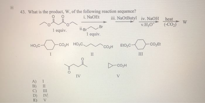18.8
43. What is the product, W, of the following reaction sequence?
i. NaOEt iii. NaOtButyl
HO₂C-
E)
1 equiv.
ĐCOM
IV
V
ii.Br
CO,H HỌC
IV
Br
1 equiv.
II
CO₂H EtO₂C-
D-CO,H
V
iv. NaOH heat
v.H₂O*
III
-CO₂Et
(-CO₂)
W