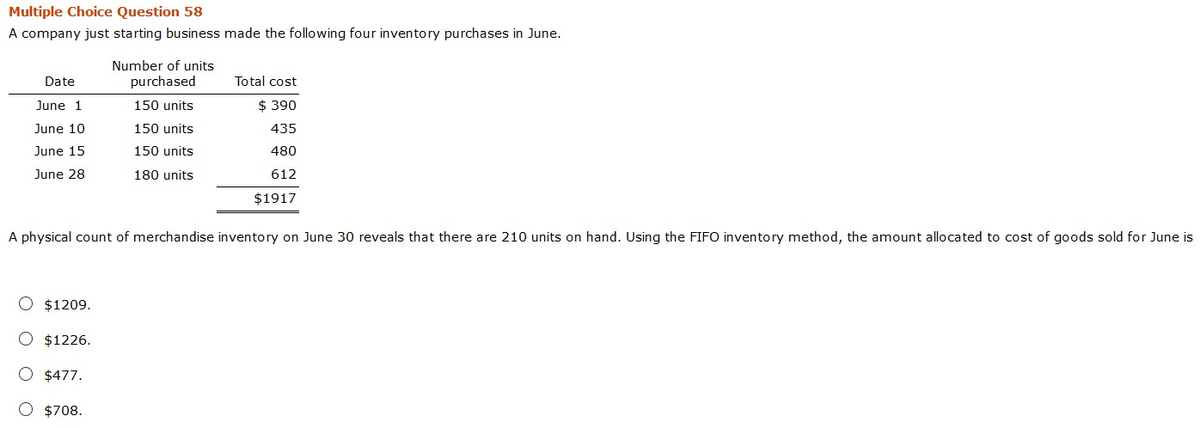 Multiple Choice Question 58
A company just starting business made the following four inventory purchases in June.
Date
June 1
June 10
June 15
June 28
Number of units
purchased
O $1209.
O $1226.
O $477.
O $708.
150 units
150 units
150 units
180 units
Total cost
$390
435
480
612
$1917
A physical count of merchandise inventory on June 30 reveals that there are 210 units on hand. Using the FIFO inventory method, the amount allocated to cost of goods sold for June is