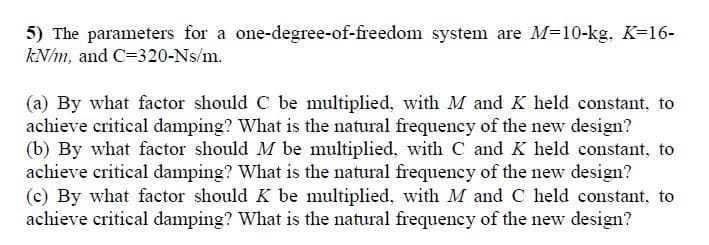 5) The parameters for a one-degree-of-freedom system are M=10-kg. K=16-
kN/m, and C=320-Ns/m.
(a) By what factor should C be multiplied, with M and K held constant, to
achieve critical damping? What is the natural frequency of the new design?
(b) By what factor should M be multiplied, with C and K held constant, to
achieve critical damping? What is the natural frequency of the new design?
(c) By what factor should K be multiplied, with M and C held constant, to
achieve critical damping? What is the natural frequency of the new design?
