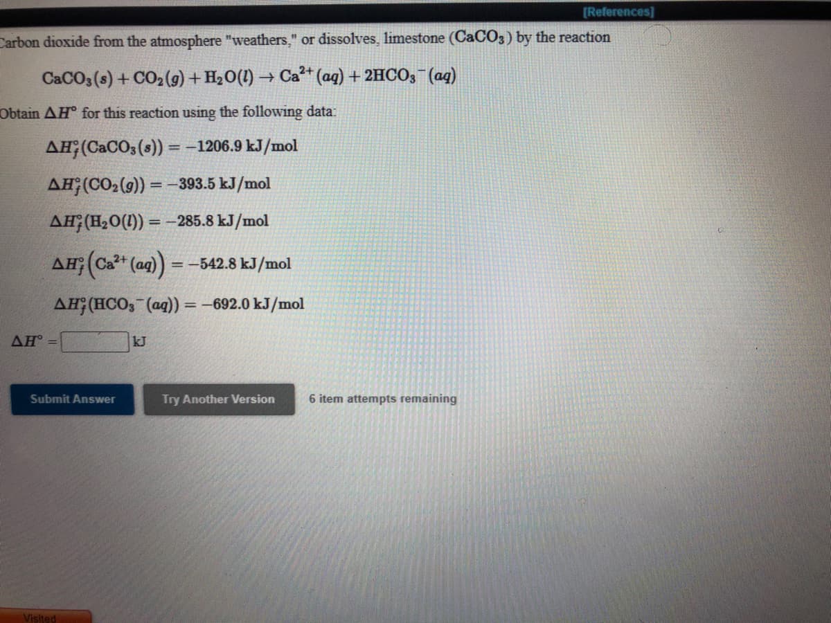 [References]
Carbon dioxide from the atmosphere "weathers," or dissolves, limestone (CaCO3) by the reaction
CACO3 (s) + CO2(9) + H2O(1) → Ca²* (ag) + 2HCO;¯(ag)
Obtain AH for this reaction using the following data:
AĦ;(CaCO3 (s)) = -1206.9 kJ/mol
%3D
AH;(CO2(9)) = -393.5 kJ/mol
AH;(H20(1)) = –285.8 kJ/mol
AH;(Ca* (aq) =-542.8 kJ/mol
%3D
AH; (HCO; (ag) = -692.0 kJ/mol
AH
kJ
Submit Answer
Try Another Version
6 item attempts remaining
Visited
