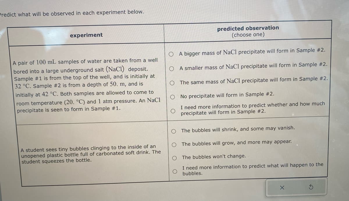 Predict what will be observed in each experiment below.
experiment
A pair of 100 mL samples of water are taken from a well
bored into a large underground salt (NaCl) deposit.
Sample #1 is from the top of the well, and is initially at
32 °C. Sample #2 is from a depth of 50. m, and is
initially at 42 °C. Both samples are allowed to come to
room temperature (20. °C) and 1 atm pressure. An NaCl
precipitate is seen to form in Sample #1.
A student sees tiny bubbles clinging to the inside of an
unopened plastic bottle full of carbonated soft drink. The
student squeezes the bottle.
predicted observation
(choose one)
OA bigger mass of NaCl precipitate will form in Sample #2.
O
A smaller mass of NaCl precipitate will form in Sample #2.
O The same mass of NaCl precipitate will form in Sample #2.
O No precipitate will form in Sample #2.
I need more information to predict whether and how much
precipitate will form in Sample #2.
O The bubbles will shrink, and some may vanish.
The bubbles will grow, and more may appear.
O The bubbles won't change.
I need more information to predict what will happen to the
bubbles.
X