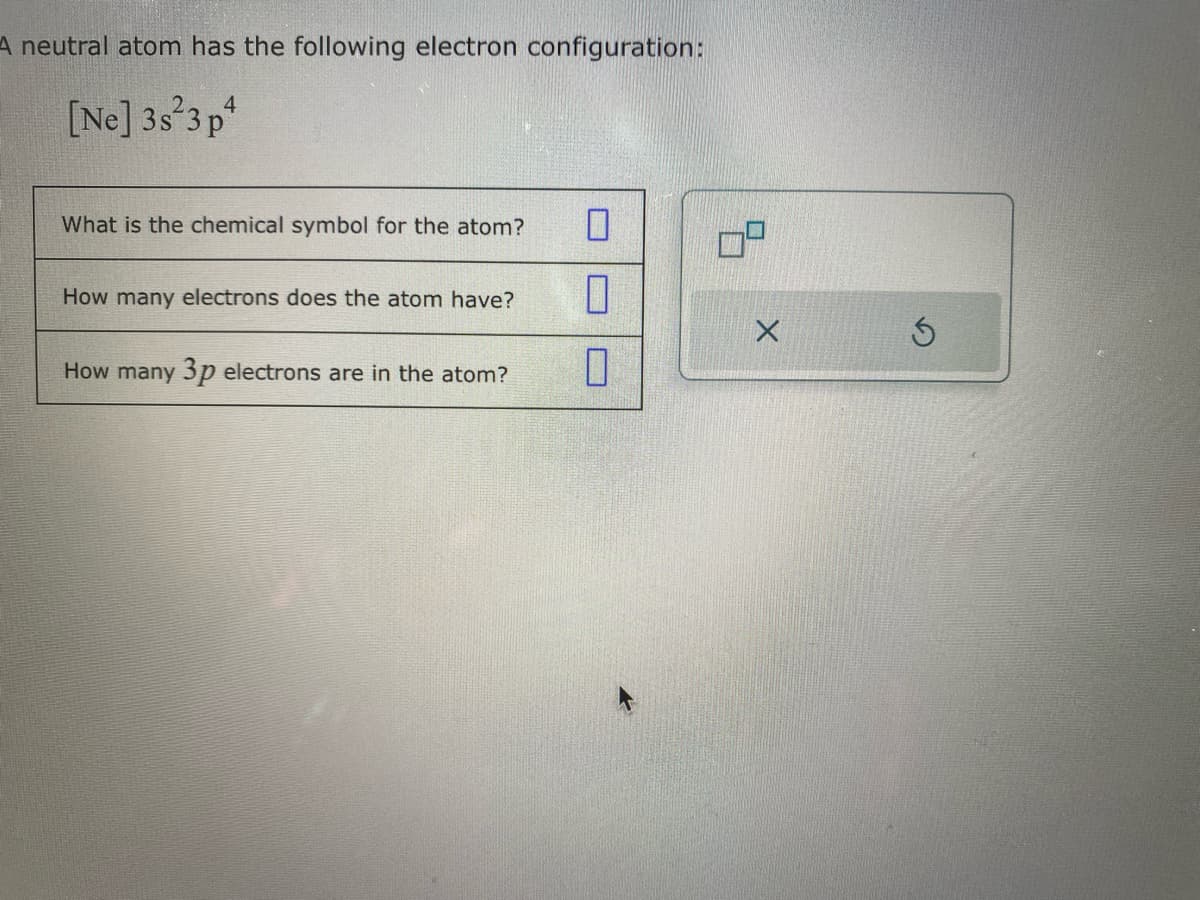 A neutral atom has the following electron configuration:
[Ne] 3s 3p4
What is the chemical symbol for the atom?
How many electrons does the atom have?
How many 3p electrons are in the atom?
0
10
0
X
Ś