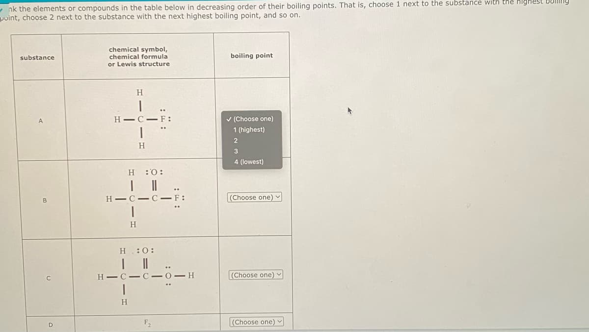 ✔nk the elements or compounds in the table below in decreasing order of their boiling points. That is, choose 1 next to the substance with the highest Bolling
puint, choose 2 next to the substance with the next highest boiling point, and so on.
substance
A
B
C
D
chemical symbol,
chemical formula
or Lewis structure
H
H-C-F:
H :O:
| ||
HIC-C-F:
1
H
H
H
H :O:
| ||
HIC-C-0-H
F₂
boiling point
✓ (Choose one)
1 (highest)
2
34
4 (lowest)
(Choose one) ✓
(Choose one) ✓
(Choose one) ✓