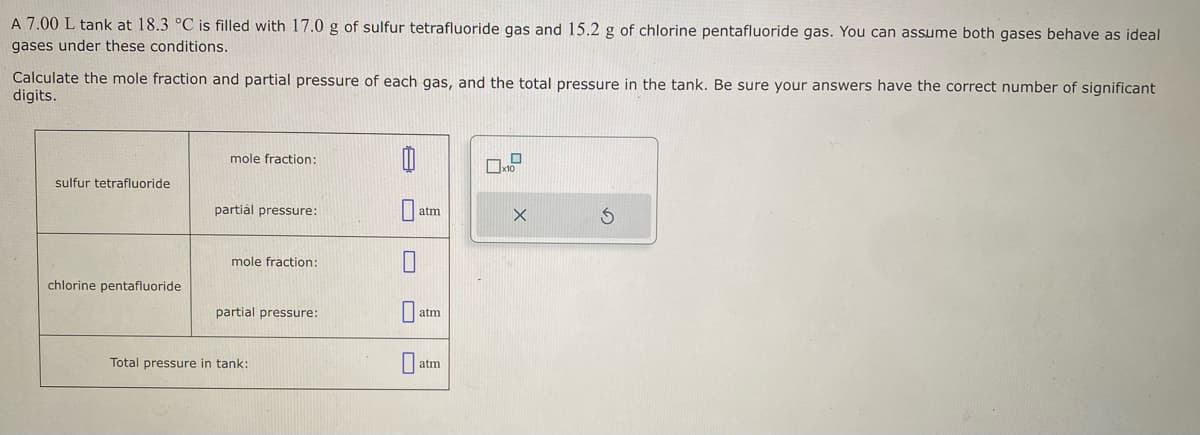 A 7.00 L tank at 18.3 °C is filled with 17.0 g of sulfur tetrafluoride gas and 15.2 g of chlorine pentafluoride gas. You can assume both gases behave as ideal
gases under these conditions.
Calculate the mole fraction and partial pressure of each gas, and the total pressure in the tank. Be sure your answers have the correct number of significant
digits.
sulfur tetrafluoride
chlorine pentafluoride
mole fraction:
partial pressure:
mole fraction:
partial pressure:
Total pressure in tank:
0
0
atm
atm
atm
x10
X