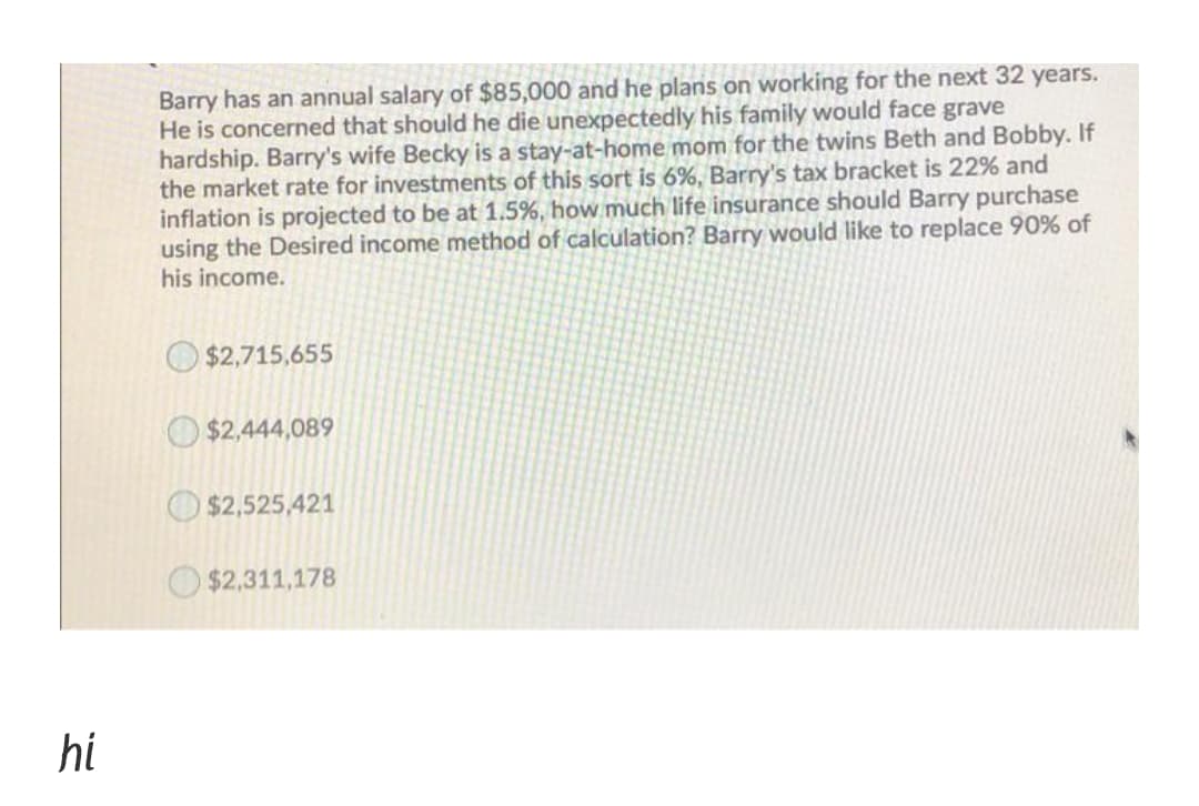 Barry has an annual salary of $85,000 and he plans on working for the next 32 years.
He is concerned that should he die unexpectedly his family would face grave
hardship. Barry's wife Becky is a stay-at-home mom for the twins Beth and Bobby. If
the market rate for investments of this sort is 6%, Barry's tax bracket is 22% and
inflation is projected to be at 1.5%, how much life insurance should Barry purchase
using the Desired income method of calculation? Barry would like to replace 90% of
his income.
O $2,715,655
O $2,444,089
$2,525,421
O$2,311,178
hi
