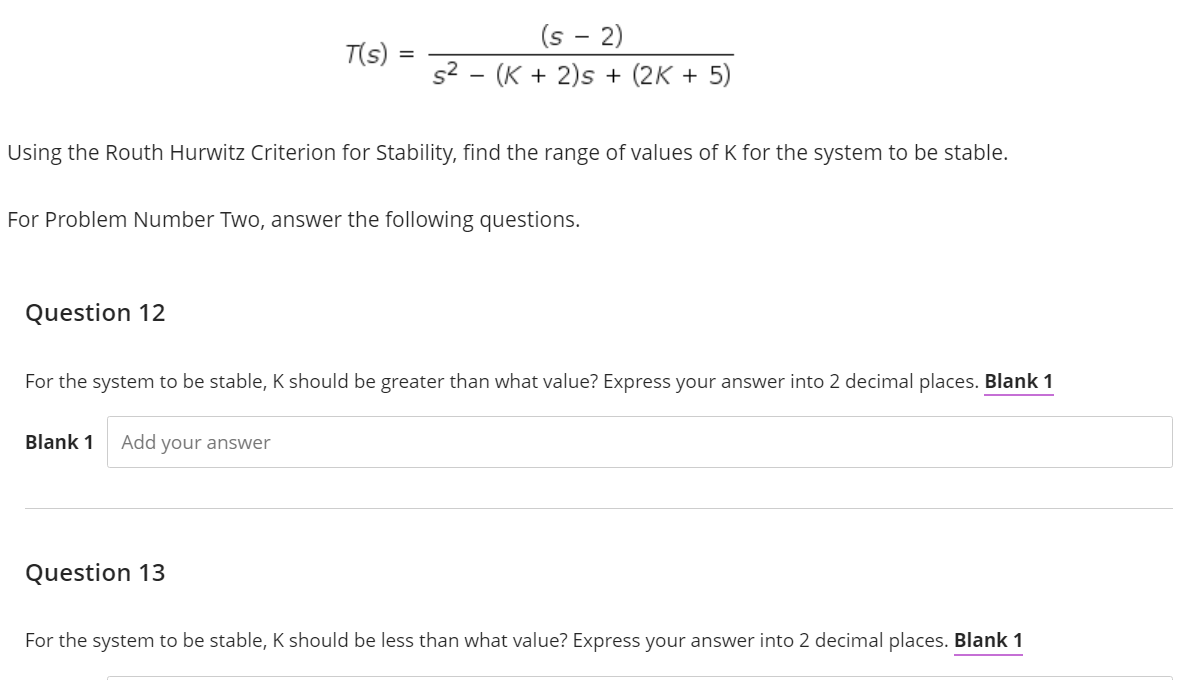 (s - 2)
T(s)
s² (K + 2)s + (2K + 5)
Using the Routh Hurwitz Criterion for Stability, find the range of values of K for the system to be stable.
For Problem Number Two, answer the following questions.
Question 12
For the system to be stable, K should be greater than what value? Express your answer into 2 decimal places. Blank 1
Blank 1 Add your answer
Question 13
For the system to be stable, K should be less than what value? Express your answer into 2 decimal places. Blank 1
=