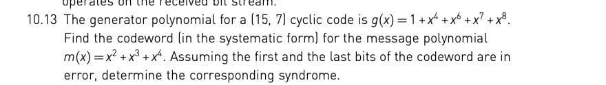 operates
10.13 The generator polynomial for a (15, 7) cyclic code is g(x)=1+x+x6 +x² +x8.
Find the codeword (in the systematic form) for the message polynomial
m(x) = x²+x3 + x4. Assuming the first and the last bits of the codeword are in
error, determine the corresponding syndrome.