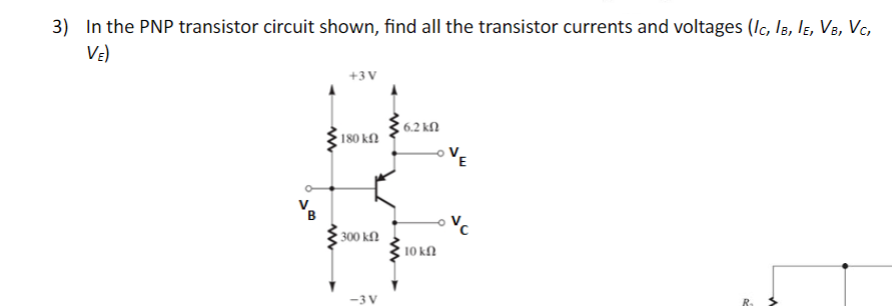 3) In the PNP transistor circuit shown, find all the transistor currents and voltages (IC, IB, IE, VB, VC,
VE)
B
+3V
180 ΚΩ
ww
6.2 ΚΩ
• 300 ΚΩ
10 k
-3 V
VC