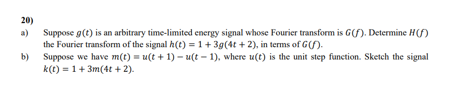 20)
20
a)
b)
Suppose g(t) is an arbitrary time-limited energy signal whose Fourier transform is G(f). Determine H(f)
the Fourier transform of the signal h(t) = 1 + 3g(4t + 2), in terms of G(f).
Suppose we have m(t) = u(t + 1) = u(t − 1), where u(t) is the unit step function. Sketch the signal
k(t) = 1 + 3m(4t + 2).