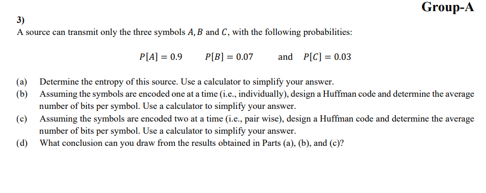 3)
A source can transmit only the three symbols A, B and C, with the following probabilities:
P[A] = 0.9
P[B] = 0.07 and P[C] = 0.03
Group-A
(a)
Determine the entropy of this source. Use a calculator to simplify your answer.
(b) Assuming the symbols are encoded one at a time (i.e., individually), design a Huffman code and determine the average
number of bits per symbol. Use a calculator to simplify your answer.
(c) Assuming the symbols are encoded two at a time (i.e., pair wise), design a Huffman code and determine the average
number of bits per symbol. Use a calculator to simplify your answer.
(d) What conclusion can you draw from the results obtained in Parts (a), (b), and (c)?