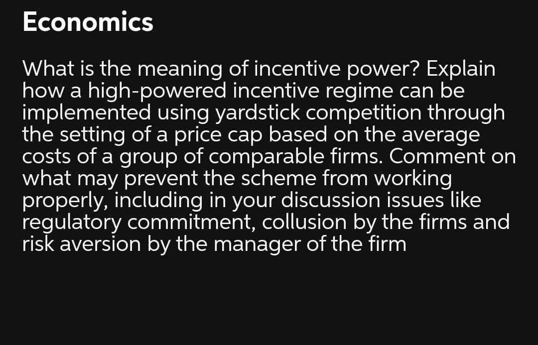 Economics
What is the meaning of incentive power? Explain
how a high-powered incentive regime can be
implemented using yardstick competition through
the setting of a price cap based on the average
costs of a group of comparable firms. Comment on
what may prevent the scheme from working
properly, including in your discussion issues like
regulatory commitment, collusion by the firms and
risk aversion by the manager of the firm
