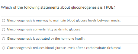 Which of the following statements about gluconeogenesis is TRUE?
Gluconeogenesis is one way to maintain blood glucose levels between meals.
Gluconeogenesis converts fatty acids into glucose.
Gluconeogenesis is activated by the hormone insulin.
Gluconeogenesis reduces blood glucose levels after a carbohydrate-rich meal.
