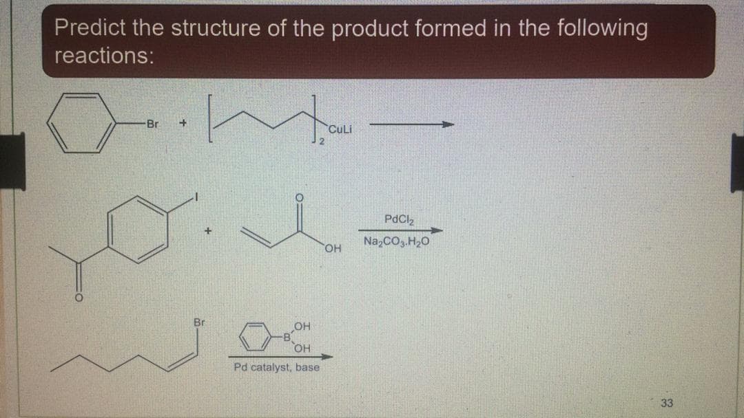 Predict the structure of the product formed in the following
reactions:
Br
CuLi
PdCl2
Na,CO.H20
HO,
Br
OH
Pd catalyst, base
33
