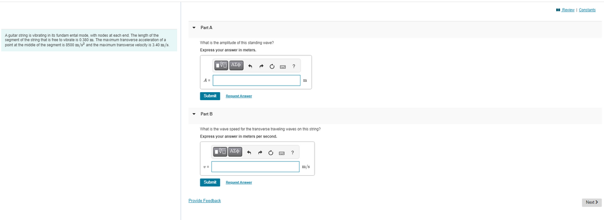 A guitar string is vibrating in its fundamental mode, with nodes at each end. The length of the
segment of the string that is free to vibrate is 0.380 m. The maximum transverse acceleration of a
point at the middle of the segment is 8500 m/s² and the maximum transverse velocity is 3.40 m/s.
Part A
What is the amplitude of this standing wave?
Express your answer in meters.
A =
ΜΕ ΑΣΦ
Submit
Request Answer
Part B
?
m
What is the wave speed for the transverse traveling waves on this string?
Express your answer in meters per second.
v =
ΜΕ ΑΣΦ
Submit
Request Answer
Provide Feedback
?
m/s
Review | Constants
Next >