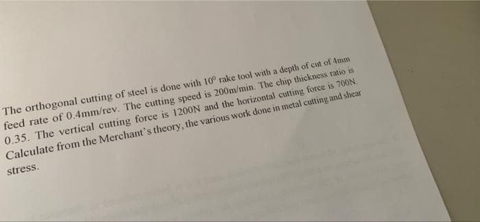 The orthogonal cutting of steel is done with 10° rake tool with a depth of cut of 4mm
feed rate of 0.4mm/rev. The cutting speed is 200m/min. The chip thickness ratio is
0.35. The vertical cutting force is 1200N and the horizontal cutting force is 700N.
Calculate from the Merchant's theory, the various work done in metal cutting and shear
stress.
