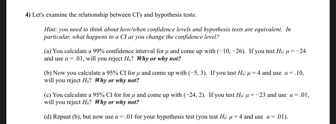 4) Let's examine the relationship between CI's and hypothesis tests:
Hint: you need to think about how/when confidence levels and hypothesis tests are equivalent. In
particular, what happens to a CI as you change the confidence level?
(a) You calculate a 99% confidence interval for μ and come up with (-10, -26). If you test Ho: μµ = -24
and use a = .01, will you reject Ho? Why or why not?
(b) Now you calculate a 95% CI for μ and come up with (-5, 3). If you test Ho: µ = 4 and use a = .10,
will you reject Ho? Why or why not?
(c) You calculate a 95% CI for for μ and come up with (-24, 2). If you test Ho: μ=-23 and use a = .01,
will you reject Ho? Why or why not?
(d) Repeat (b), but now use α = .01 for your hypothesis test (you test Ho: μ=4 and use a = .01).