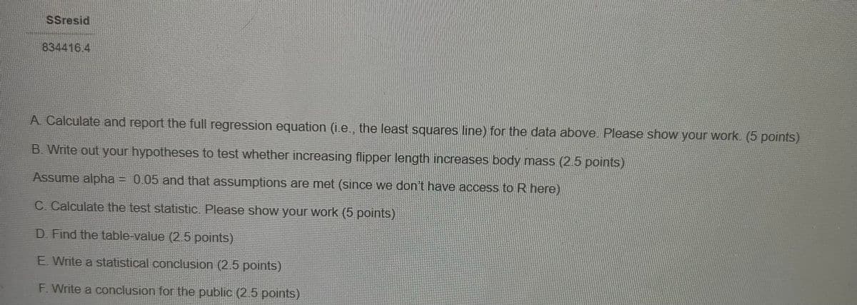 SSresid
834416.4
A. Calculate and report the full regression equation (i.e., the least squares line) for the data above. Please show your work. (5 points)
B. Write out your hypotheses to test whether increasing flipper length increases body mass (2.5 points)
Assume alpha = 0.05 and that assumptions are met (since we don't have access to R here)
C. Calculate the test statistic. Please show your work (5 points)
D. Find the table-value (2.5 points)
E. Write a statistical conclusion (2.5 points)
F. Write a conclusion for the public (2.5 points)