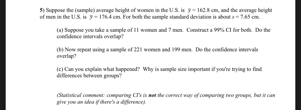 5) Suppose the (sample) average height of women in the U.S. is y = 162.8 cm, and the average height
of men in the U.S. is y = 176.4 cm. For both the sample standard deviation is about s = 7.65 cm.
(a) Suppose you take a sample of 11 women and 7 men. Construct a 99% CI for both. Do the
confidence intervals overlap?
(b) Now repeat using a sample of 221 women and 199 men. Do the confidence intervals
overlap?
(c) Can you explain what happened? Why is sample size important if you're trying to find
differences between groups?
(Statistical comment: comparing CI's is not the correct way of comparing two groups, but it can
give you an idea if there's a difference).