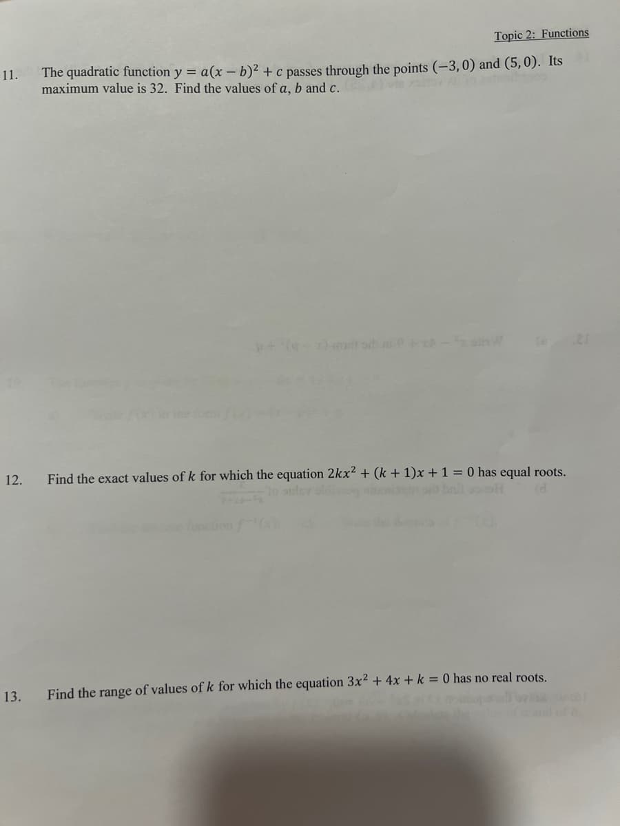 11.
12.
13.
Topic 2: Functions
The quadratic function y = a (x - b)² + c passes through the points (-3,0) and (5,0). Its
maximum value is 32. Find the values of a, b and c.
Find the exact values of k for which the equation 2kx² + (k+1)x + 1 = 0 has equal roots.
bril oppl
Find the range of values of k for which the equation 3x² + 4x + k = 0 has no real roots.