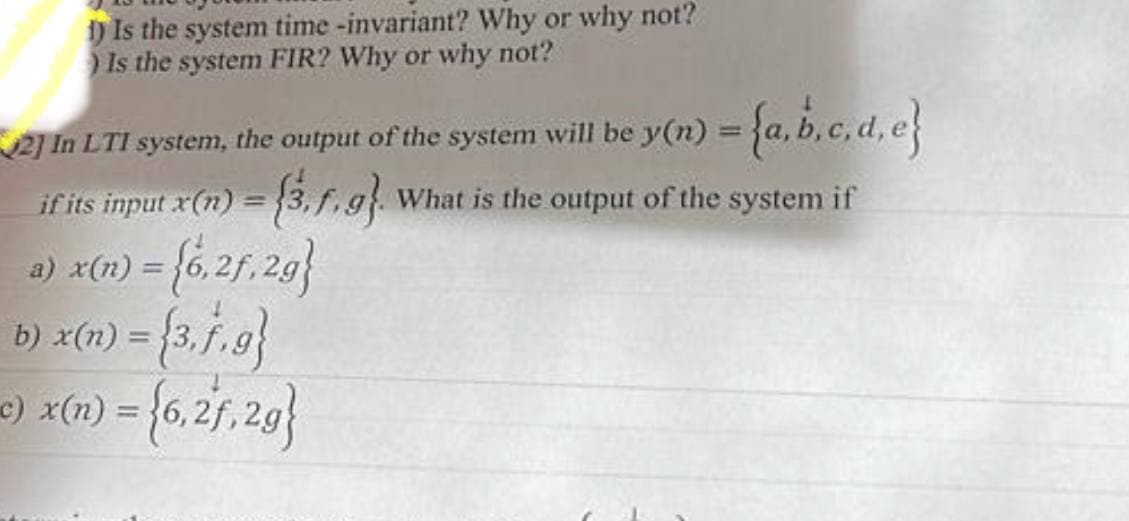 1) Is the system time -invariant? Why or why not?
Is the system FIR? Why or why not?
2] In LTI system, the output of the system will be y(n) = {a,b,c,d,e}
= (3.1.9) What is the output of the system if
if its input x(n) =
a) x(n) = {6,2f.2g}
b) x(n) = {3,f,g}
c) x(x) = {6,27,20}