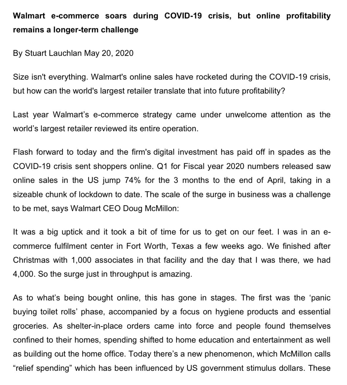 Walmart e-commerce soars during COVID-19 crisis, but online profitability
remains a longer-term challenge
By Stuart Lauchlan May 20, 2020
Size isn't everything. Walmart's online sales have rocketed during the COVID-19 crisis,
but how can the world's largest retailer translate that into future profitability?
Last year Walmart's e-commerce strategy came under unwelcome attention as the
world's largest retailer reviewed its entire operation.
Flash forward to today and the firm's digital investment has paid off in spades as the
COVID-19 crisis sent shoppers online. Q1 for Fiscal year 2020 numbers released saw
online sales in the US jump 74% for the 3 months to the end of April, taking in a
sizeable chunk of lockdown to date. The scale of the surge in business was a challenge
to be met, says Walmart CEO Doug McMillon:
It was a big uptick and it took a bit of time for us to get on our feet. I was in an e-
commerce fulfilment center in Fort Worth, Texas a few weeks ago. We finished after
hristmas with 1,000 associates in that facility and the day that I was there, we had
4,000. So the surge just in throughput is amazing.
As to what's being bought online, this has gone in stages. The first was the 'panic
buying toilet rolls' phase, accompanied by a focus on hygiene products and essential
groceries. As shelter-in-place orders came into force and people found themselves
confined to their homes, spending shifted to home education and entertainment as well
as building out the home office. Today there's a new phenomenon, which McMillon calls
"relief spending" which has been influenced by US government stimulus dollars. These
