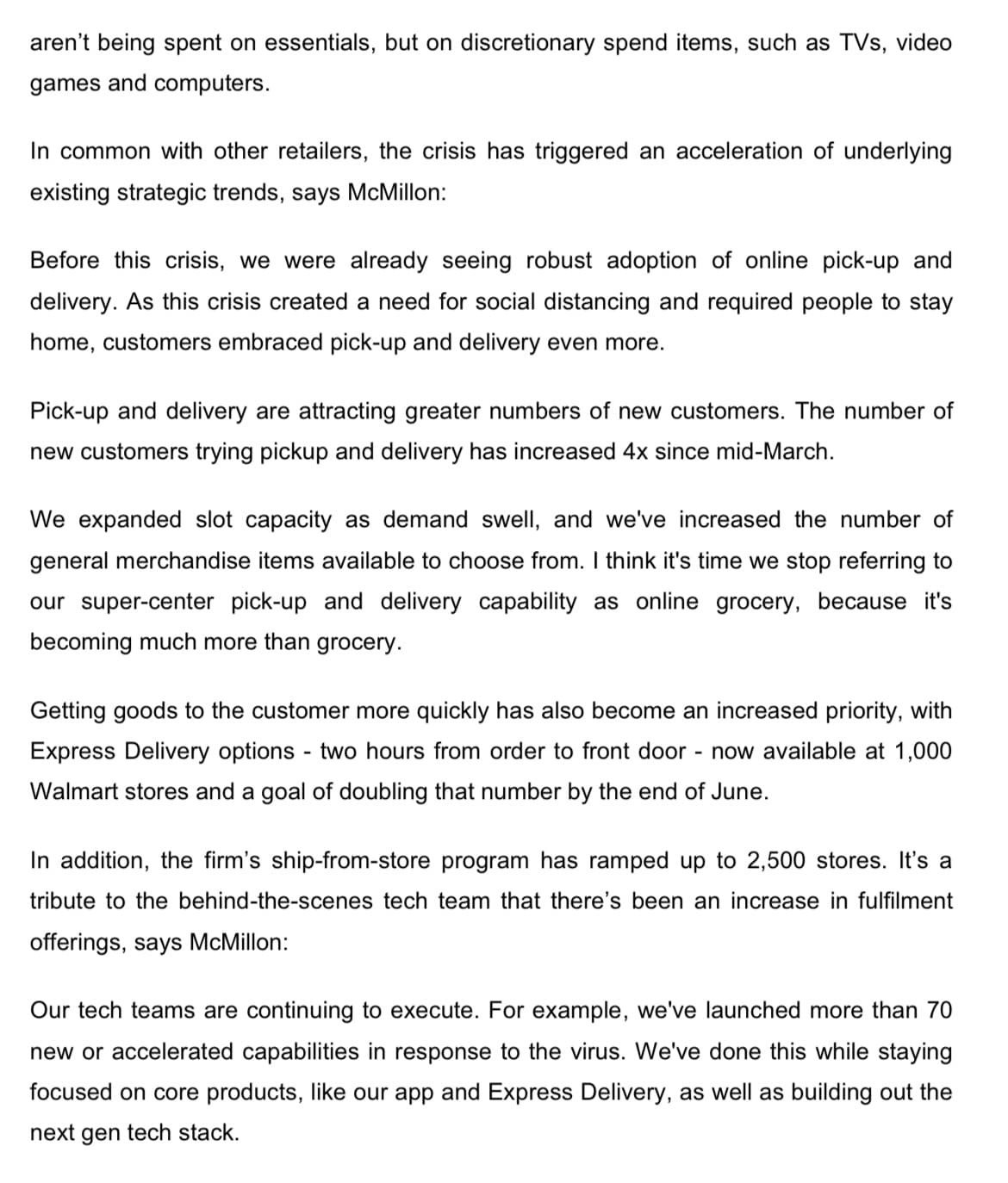 aren't being spent on essentials, but on discretionary spend items, such as TVs, video
games and computers.
In common with other retailers, the crisis has triggered an acceleration of underlying
existing strategic trends, says McMillon:
Before this crisis, we were already seeing robust adoption of online pick-up and
delivery. As this crisis created a need for social distancing and required people to stay
home, customers embraced pick-up and delivery even more.
Pick-up and delivery are attracting greater numbers of new customers. The number of
new customers trying pickup and delivery has increased 4x since mid-March.
We expanded slot capacity as demand swell, and we've increased the number of
general merchandise items available to choose from. I think it's time we stop referring to
our super-center pick-up and delivery capability as online grocery, because it's
becoming much more than grocery.
Getting goods to the customer more quickly has also become an increased priority, with
Express Delivery options - two hours from order to front door
- now available at 1,000
Walmart stores and a goal of doubling that number by the end of June.
In addition, the firm's ship-from-store program has ramped up to 2,500 stores. It's a
tribute to the behind-the-scenes tech team that there's been an increase in fulfilment
offerings, says McMillon:
Our tech teams are continuing to execute. For example, we've launched more than 70
new or accelerated capabilities in response to the virus. We've done this while staying
focused on core products, like our app and Express Delivery, as well as building out the
next gen tech stack.
