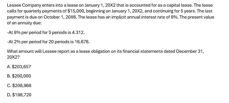 Lessee Company enters into a lease on January 1, 20X2 that is accounted for as a capital lease. The lease
calls for quarterly payments of $15,000, beginning on January 1, 20X2, and continuing for 5 years. The last
payment is due on October 1, 20X6. The lease has an implicit annual interest rate of 8%. The present value
of an annuity due:
-At 8% per period for 5 periods is 4.312.
-At 2% per period for 20 periods is 16.678.
What amount will Lessee report as a lease obligation on its financial statements dated December 31,
20X2?
A. $203,657
B. $200,000
C. $208,968
D. $198,720