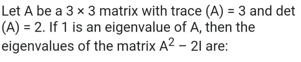 Let A be a 3 x 3 matrix with trace (A) = 3 and det
(A) = 2. If 1 is an eigenvalue of A, then the
eigenvalues of the matrix A2 - 21 are:
%3D
