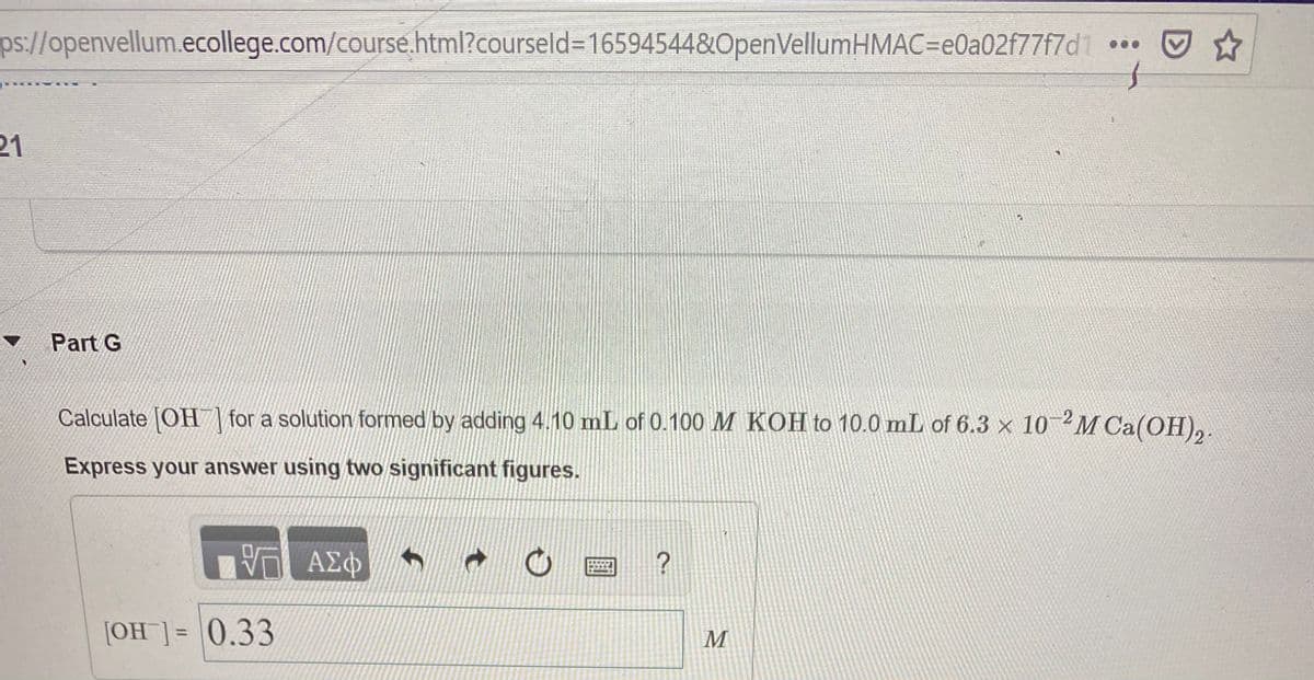 ps://openvellum.ecollege.com/course.html?courseld=16594544&OpenVellumHMAC=e0a02f77f7d1
回☆
21
v Part G
Calculate (OH\for a solution formed by adding 4.10 mL of 0.100 M KOH to 10.0 mL of 6.3 x 102M C
Ca(OH)2.
Express your answer using two significant figures.
[OH]]= 0.33
%3D
M
