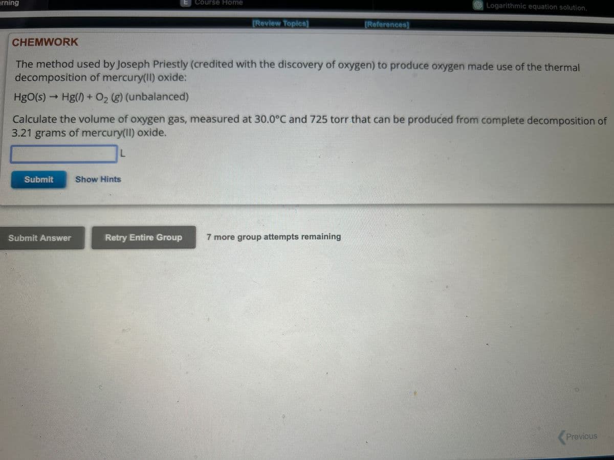 arning
Submit
Submit Answer
L
CHEMWORK
The method used by Joseph Priestly (credited with the discovery of oxygen) to produce oxygen made use of the thermal
decomposition of mercury(II) oxide:
HgO(s)→ Hg() + O₂ (g) (unbalanced)
Calculate the volume of oxygen gas, measured at 30.0°C and 725 torr that can be produced from complete decomposition of
3.21 grams of mercury(II) oxide.
Show Hints
Course Home
Retry Entire Group
[Review Topics]
[References]
7 more group attempts remaining
Logarithmic equation solution.
Previous