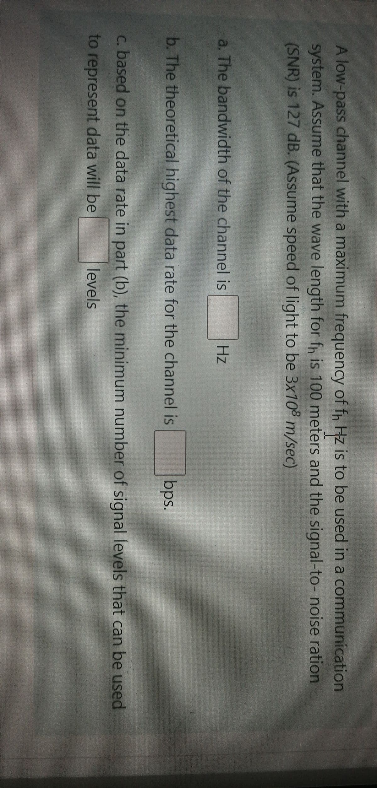 A low-pass channel with a maximum frequency of f, Hz is to be used in a communication
system. Assume that the wave length for fn is 100 meters and the signal-to- noise ration
(SNR) is 127 dB. (Assume speed of light to be 3x10° m/sec)
a. The bandwidth of the channel is
Hz
b. The theoretical highest data rate for the channel is
bps.
c. based on the data rate in part (b), the minimum number of signal levels that can be used
to represent data will be
levels
