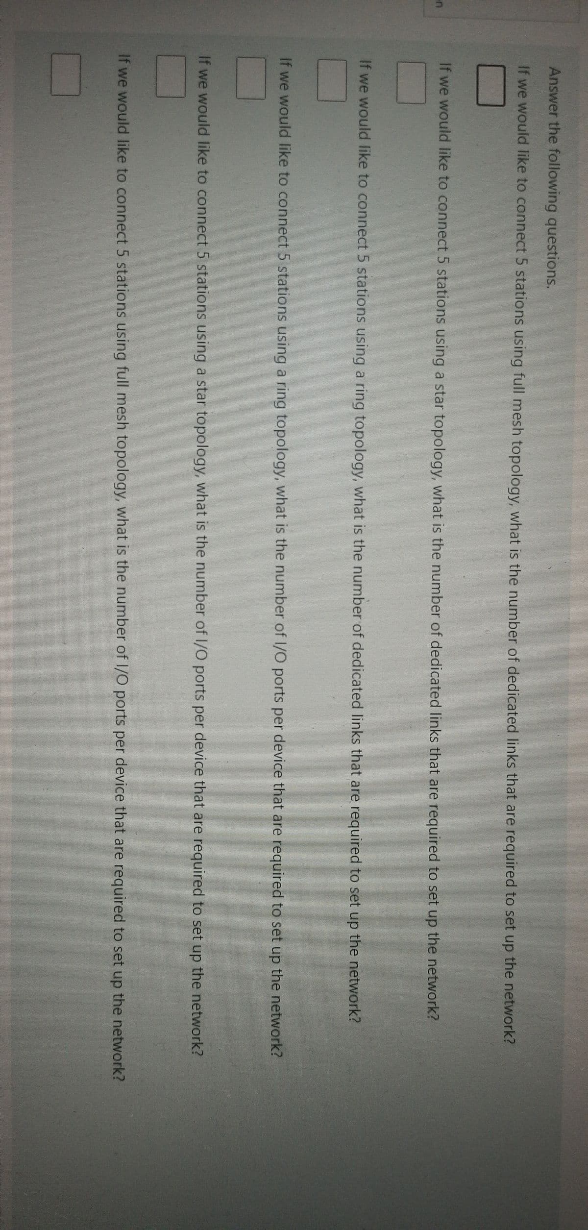 Answer the following questions.
If we would like to connect 5 stations using full mesh topology, what is the number of dedicated links that are required to set up the network?
If we would like to connect 5 stations using a star topology, what is the number of dedicated links that are required to set up the network?
If we would like to connect 5 stations using a ring topology, what is the number of dedicated links that are required to set up the network?
If we would like to connect 5 stations using a ring topology, what is the number of I/O ports per device that are required to set up the network?
If we would like to connect 5 stations using a star topology, what is the number of 1/O ports per device that are required to set up the network?
If we would like to connect 5 stations using full mesh topology, what is the number of I/O ports per device that are required to set up the network?
